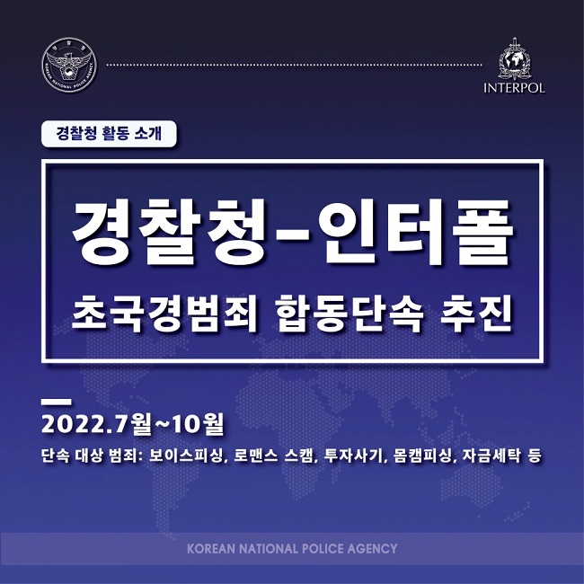 경찰청 활동 소개
경찰청-인터폴 초국경범죄 합동단속 추진
2022.7월~10월
단속 대상 범죄: 보이스피싱, 로맨스 스캠, 투자사기, 몸캠피싱, 자금세탁 등
KOREAN NATIONAL POLICE AGENCY