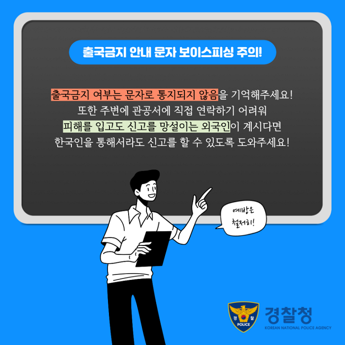 출국금지 안내 문자 보이스피싱 주의!
출국금지 여부는 문자로 통지되지 않음을 기억해주세요!
또한 주변에 관공서에 직접 연락하기 어려워 피해를 입고도 신고를 망설이는 외국인이 계시다면 한국인을 통해서라도 신고를 할 수 있도록 도와주세요!
예방은 철저히!
경찰청 KOREAN NATIONAL POLICE AGENCY