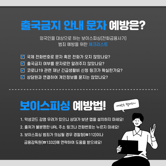 출국금지 안내 문자 예방은?
외국인을 대상으로 하는 보이스피싱(전화금융사기) 범죄 예방을 위한 체크리스트
∨ 국제 전화번호로 문자 혹은 전화가 오지 않았나요?
∨ 출국금지 여부를 문자로만 알려주지 않았나요?
∨ 코로나19 관련 재난 긴급생활비 신청 링크가 확신한가요?
∨ 상담원과 연결하여 개인정보를 묻지는 않았나요?
보이스피싱 예방법! 예방은 철저히~
1. 악성코드 감염 우려가 있으니 상대가 보낸 앱을 설치하지 마세요!
2. 출처가 불분명한 URL 주소 링크나 전화번호는 누르지 마세요!
3. 보이스피싱 범죄가 의심될 경우 경찰청(☎112)이나 금융감독원(☎1332)에 연락하여 도움을 받으세요!