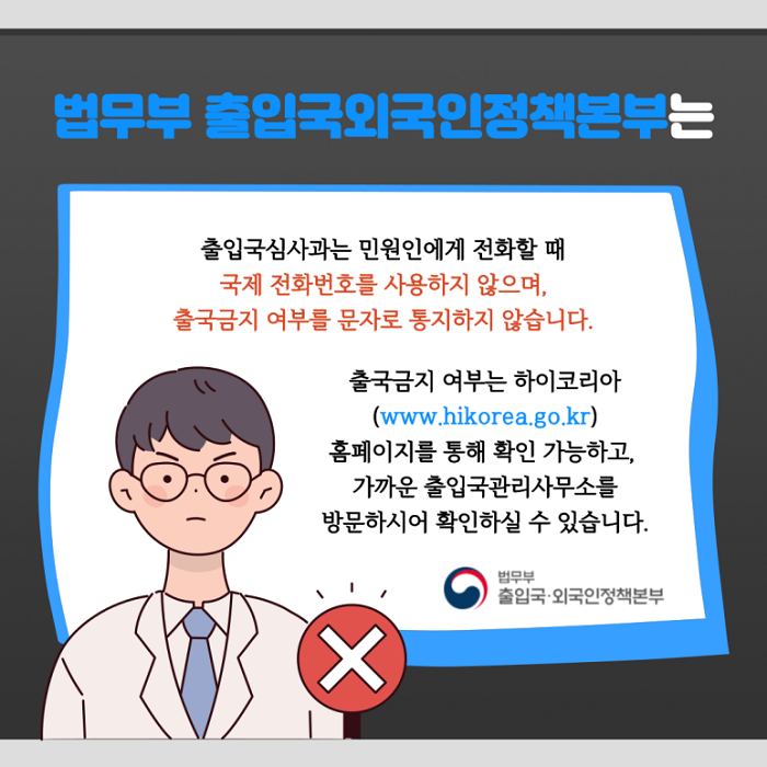 법무부 출입국외국인정책본부는
출입국심사과는 민원인에게 전화할 때 국제 전화번호를 사용하지 않으며, 출국금지 여부를 문자로 통지하지 않습니다.
출국금지 여부는 하이코리아(www.hikorea.go.kr) 홈페이지를 통해 확인 가능하고, 가까운 출입국관리사무소를 방문하시어 확인하실 수 있습니다.
법무부 출입국·외국인정책본부