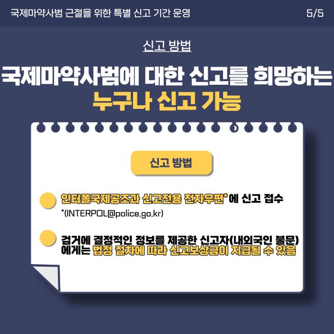 국제마약사범 근절을 위한 특별 신고 기간 운영 5/5
신고 방법
국제마약사범에 대한 신고를 희망하는 누구나 신고 가능
신고 방법
ㆍ인터폴국제공조과 신고전용 전자우편*에 신고 접수
*(INTERPOL@police.go.kr)
ㆍ검거에 결정적인 정보를 제공한 신고자(내외국인 불문)에게는 법정 절차에 따라 신고보상금이 지급될 수 있음