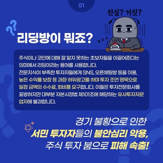 01
리딩방이 뭐죠? 진실? 거짓?
주식이나 코인에 대해 잘 알지 못하는 초보자들을 이끌어준다는 의미에서 리딩이라는 용어를 사용합니다.
전문지식이 부족한 투자자들에게 SNS, 오픈채팅방 등을 이용, 높은 수익률 보장 등 과장·허위광고를 하며 투자 조언 명목으로 일정 금액의 수수료, 회비를 요구합니다. 이들은 투자전문회사를 표방하지만 대부분 자본시장법 제101조에 해당하는 유사투자자문업자에 불과합니다.
경기 불황으로 인한 서민 투자자들의 불안심리 악용, 주식 투자 붐으로 피해 속출!