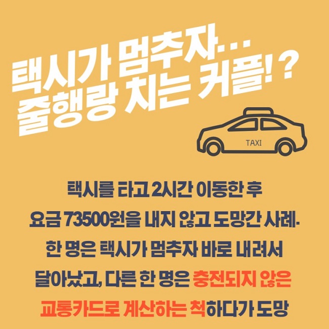 택시가 멈추자...
줄행랑 치는 커플!?
택시를 타고 2시간 이동한 후 요금 73500원을 내지 않고 도망간 사례.
한 명은 택시가 멈추자 바로 내려서 달아났고, 다른 한 명은 충전되지 않은 교통카드로 계산하는 척하다가 도망