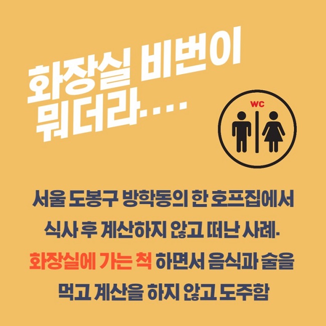 화장실 비번이 뭐더라....
서울 도봉구 방학동의 한 호프집에서 식사 후 계산하지 않고 떠난 사례.
화장실에 가는 척 하면서 음식과 술을 먹고 계산을 하지 않고 도주함