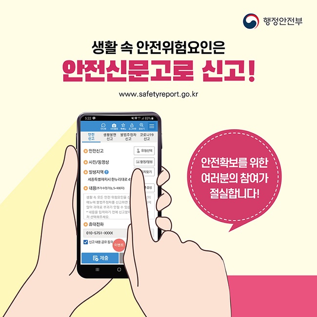 행정안전부
생활 속 안전위험요인은 안전신문고로 신고!
www.safetyreport.go.kr
안전확보를 위한 여러분의 참여가 절실합니다!