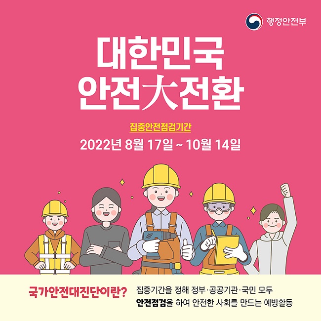 행정안전부
대한민국 안전大전환
집중안전점검기간
2022년 8월 17일 ~ 10월 14일
국가안전대진단이란?
집중기간을 정해 정부·공공기관·국민 모두 안전점검을 하여 안전한 사회를 만드는 예방활동