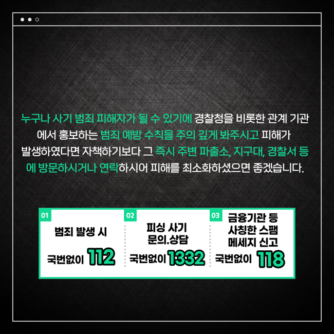 누구나 사기 범죄 피해자가 될 수 있기에 경찰청을 비롯한 관계 기관에서 홍보하는 범죄 예방 수칙을 주의 깊게 봐주시고 피해가 발생하였다면 자책하기보다 그 즉시 주변 파출소, 지구대, 경찰서 등에 방문하시거나 연락하시어 피해를 최소화하였으면 좋겠습니다.
01 범죄 발생 시 국번없이 112
02 피싱 사기 문의.상담 국번없이 1332
03 금융기관 등 사칭한 스팸 메세지 신고 국번없이 118