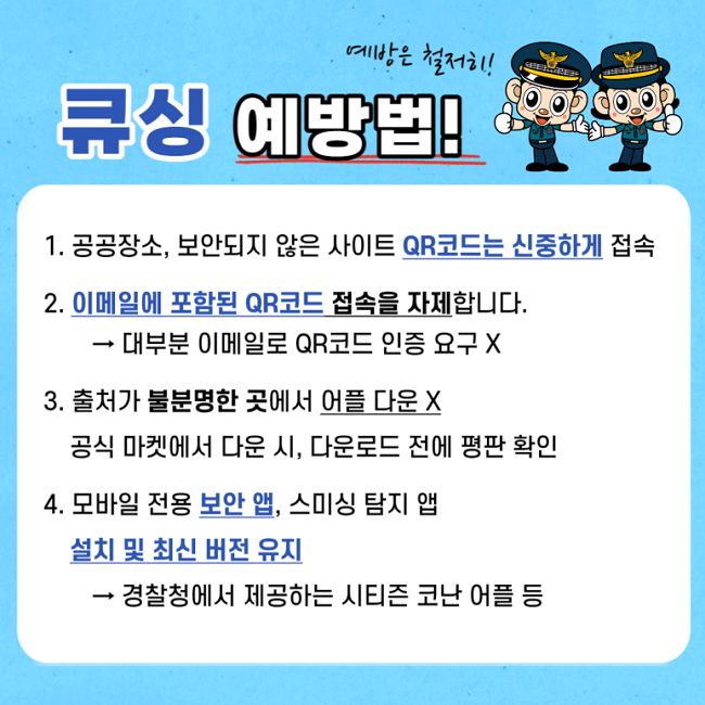 예방은 철저히!
큐싱 예방법!
1. 공공장소, 보안되지 않은 사이트 QR코드는 신중하게 접속
2. 이메일에 포함된 QR코드 접속을 자제합니다.
→ 대부분 이메일로 QR코드 인증 요구 X
3. 출처가 불분명한 곳에서 어플 다운 X
공식 마켓에서 다운 시, 다운로드 전에 평판 확인
4. 모바일 전용 보안 앱, 스미싱 탐지 앱 설치 및 최신 버전 유지
→ 경찰청에서 제공하는 시티즌 코난 어플 등