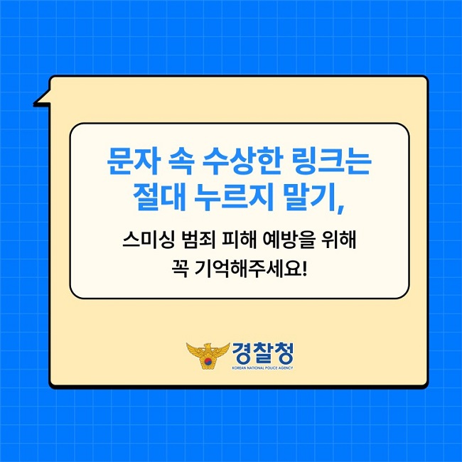문자 속 수상한 링크는 절대 누르지 말기,
스미싱 범죄 피해 예방을 위해 꼭 기억해주세요!
경찰청 KOREAN NATIONAL POLICE AGENCY
