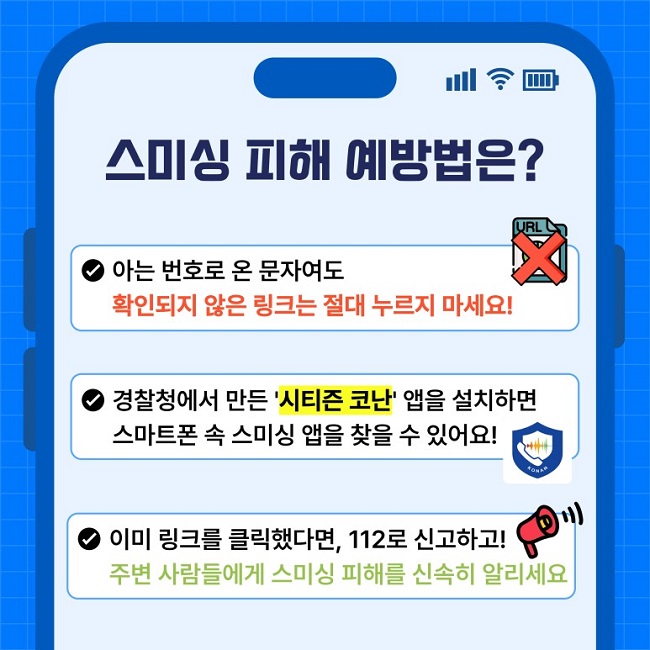 스미싱 피해 예방법은?
∨ 아는 번호로 온 문자여도 확인되지 않은 링크는 절대 누르지 마세요!
∨ 경찰청에서 만든 '시티즌 코난' 앱을 설치하면 스마트폰 속 스미싱 앱을 찾을 수 있어요!
∨ 이미 링크를 클릭했다면, 112로 신고하고! 주변 사람들에게 스미싱 피해를 신속히 알리세요