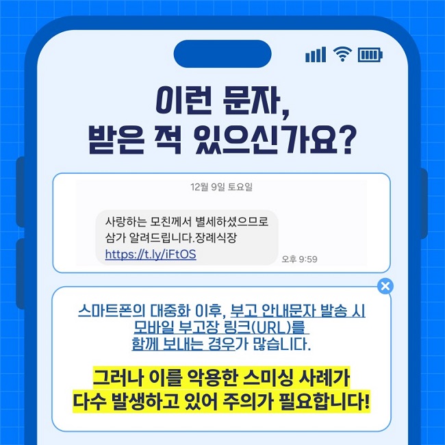 이런 문자,
받은 적 있으신가요?
12월 9일 토요일
사랑하는 모친께서 별세하셨으므로 삼가 알려드립니다.장례식장
https://t.ly/iFtOS
스마트폰의 대중화 이후, 부고 안내문자 발송 시 모바일 부고장 링크(URL)를 함께 보내는 경우가 많습니다.
그러나 이를 악용한 스미싱 사례가 다수 발생하고 있어 주의가 필요합니다!