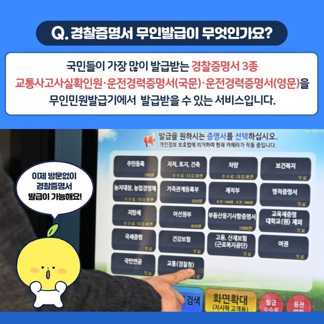 Q. 경찰증명서 무인발급이 무엇인가요?
국민들이 가장 많이 발급받는 경찰증명서 3종 교통사고사실확인원·운전경력증명서(국문)·운전경력증명서(영문)을 무인민원발급기에서 발급받을 수 있는 서비스입니다.
이제 방문없이 경찰증명서 발급이 가능해요!