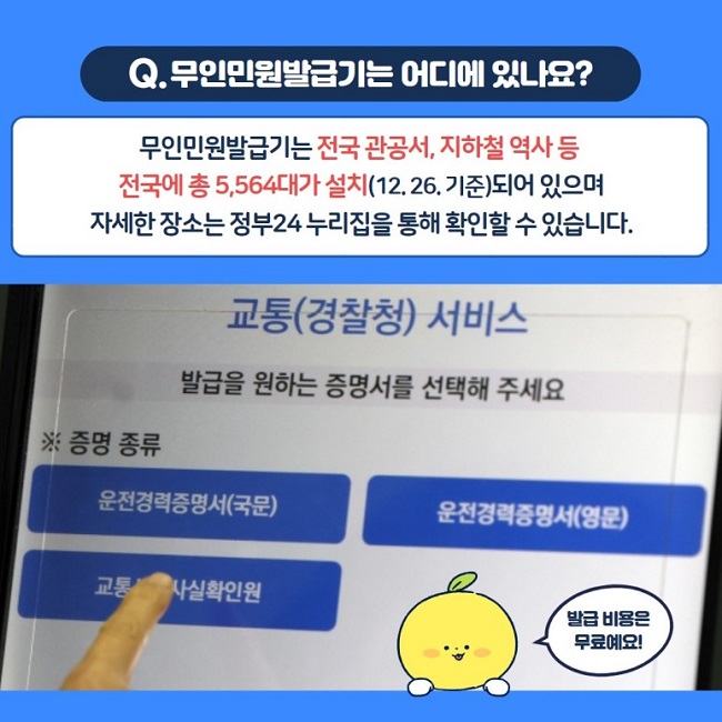Q. 무인민원발급기는 어디에 있나요?
무인민원발급기는 전국 관공서, 지하철 역사 등 전국에 총 5,564대가 설치(12.26. 기준)되어 있으며 자세한 장소는 정부24 누리집을 통해 확인할 수 있습니다.
발급 비용은 무료예요!