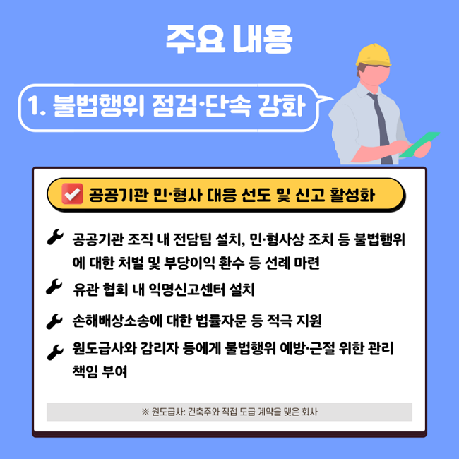 주요 내용
1. 불법행위 점검·단속 강화
∨ 공공기관 민·형사 대응 선도 및 신고 활성화
ㆍ공공기관 조직 내 전담팀 설치, 민·형사상 조치 등 불법행위에 대한 처벌 및 부당이익 환수 등 선례 마련
ㆍ유관 협회 내 익명신고센터 설치
ㆍ손해배상소송에 대한 법률자문 등 적극 지원
ㆍ원도급사와 감리자 등에게 불법행위 예방·근절 위한 관리 책임 부여
※ 원도급사: 건축주와 직접 도급 계약을 맺은 회사