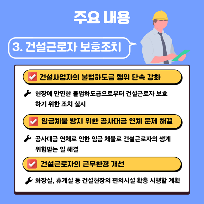 주요 내용
3. 건설근로자 보호조치
∨ 건설사업자의 불법하도급 행위 단속 강화
ㆍ현장에 만연한 불법하도급으로부터 건설근로자 보호하기 위한 조치 실시
∨ 임금체불 방지 위한 공사대금 연체 문제 해결
ㆍ공사대금 연체로 인한 임금 체불로 건설근로자의 생계 위협받는 일 해결
∨ 건설근로자의 근무환경 개선
ㆍ화장실, 휴게실 등 건설현장의 편의시설 확충 시행할 계획