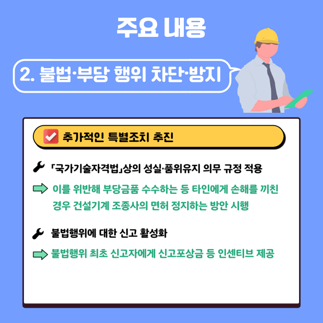 주요 내용
2. 불법·부당 행위 차단·방지
∨ 추가적인 특별조치 추진
ㆍ「국가기술자격법」상의 성실·품위유지 의무 규정 적용
→ 이를 위반해 부당금품 수수하는 등 타인에게 손해를 끼친 경우 건설기계 조종사의 면허 정지하는 방안 시행
ㆍ불법행위에 대한 신고 활성화
→ 불법행위 최초 신고자에게 신고포상금 등 인센티브 제공