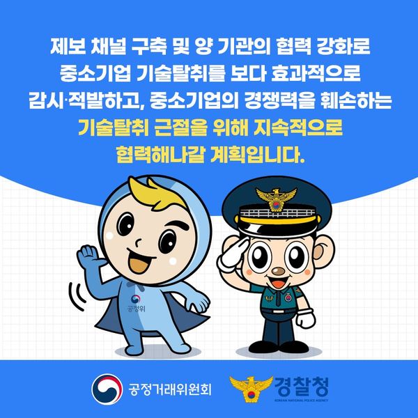 제보 채널 구축 및 양 기관의 협력 강화로 중소기업 기술탈취를 보다 효과적으로 감시·적발하고, 중소기업의 경쟁력을 훼손하는 기술탈취 근절을 위해 지속적으로 협력해나갈 계획입니다.
공정거래위원회
경찰청 KOREAN NATIONAL POLICE AGENCY