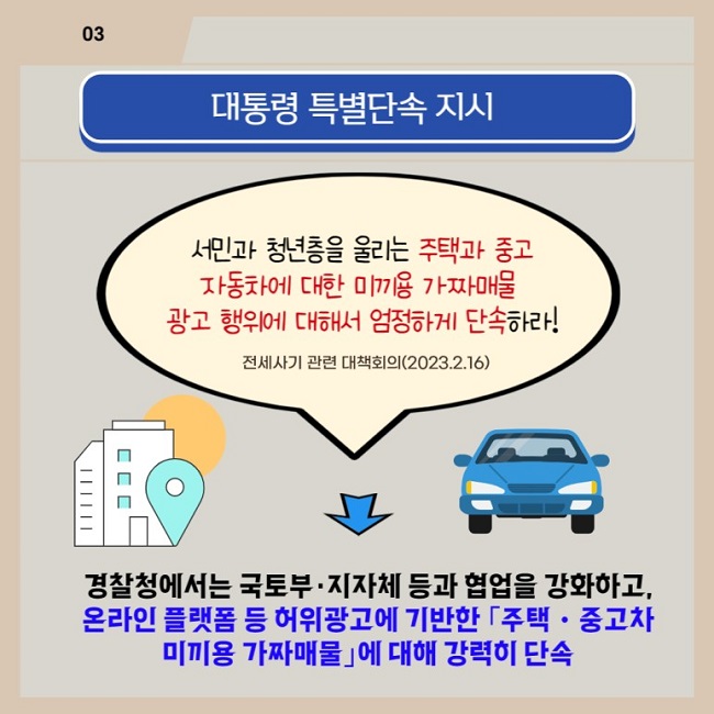 03
대통령 특별단속 지시
서민과 청년층을 울리는 주택과 중고 자동차에 대한 미끼용 가짜매물 광고 행위에 대해서 엄정하게 단속하라!
전세사기 관련 대책회의(2023.2.16.)
경찰청에서는 국토부·지자체 등과 협업을 강화하고, 온라인 플랫폼 등 허위광고에 기반한 「주택·중고차 미끼용 가짜매물」에 대해 강력히 단속