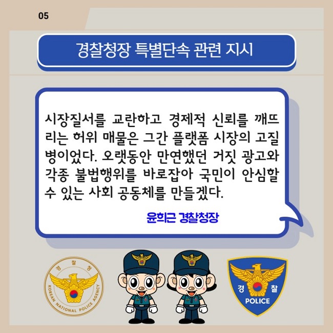 05
경찰청장 특별단속 관련 지시
시장질서를 교란하고 경제적 신뢰를 깨뜨리는 허위 매물은 그간 플랫폼 시장의 고질병이었다. 오랫동안 만연했던 거짓 광고와 각종 불법행위를 바로잡아 국민이 안심할 수 있는 사회 공동체를 만들겠다. 윤희근 경찰청장