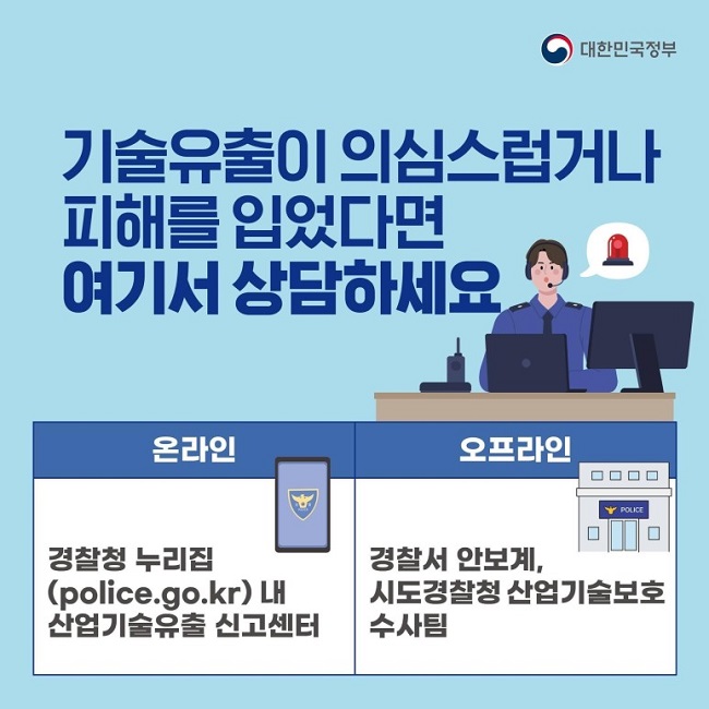 대한민국정부
기술유출이 의심스럽거나 피해를 입었다면 여기서 상담하세요
온라인
경찰청 누리집(police.go.kr)내 산업기술유출 신고센터
오프라인
경찰서 안보계, 시도경찰청 산업기술보호수사팀