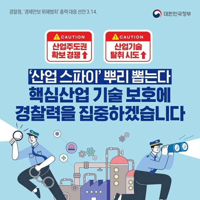 대한민국정부
경찰청, '경제안보 위해범죄' 총력 대응 선언 3.14.
CAUTION
산업주도권 확보 경쟁↑
CAUTION
산업기술 탈취 시도↑
'산업스파이' 뿌리 뽑는다
핵심산업 기술 보호에 경찰력을 집중하겠습니다