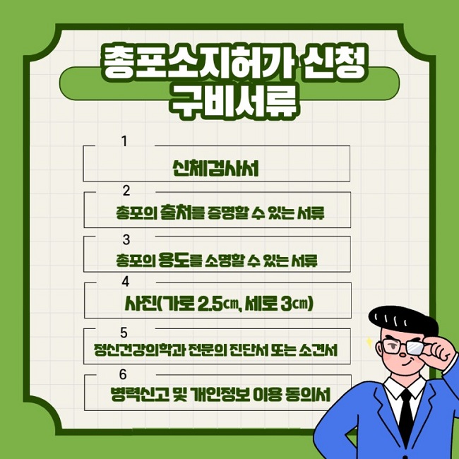 총포소지허가 신청 구비서류
1 신체검사서
2 총포의 출처를 증명할 수 있는 서류
3 총포의 용도를 소명할 수 있는 서류
4 사진(가로 2.5cm, 세로 3cm)
5 정신겅강의학과 전문의 진단서 또는 소견서
6 병력신고 및 개인정보 이용 동의서