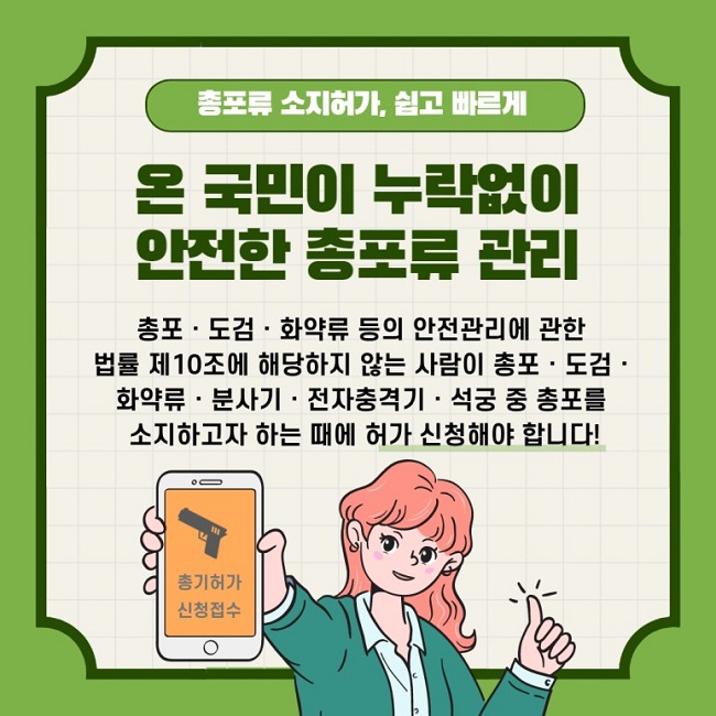 총포류 소지허가, 쉽고 빠르게
온 국민이 누락없이 안전한 총포류 관리
총포·도검·화약류 등의 안전관리에 관한 법률 제10조에 해당하지 않는 사람이 총포·도검·화약류·분사기·전자충격기·석궁 중 총포를 소지하고자 하는 때에 허가 신청해야 합니다!
총기허가 신청접수