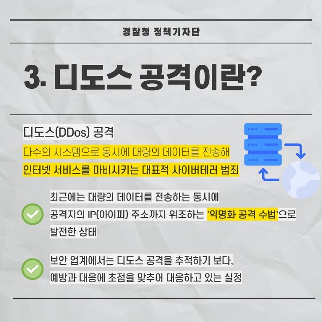 경찰청 정책기자단
3. 디도스 공격이란?
디도스(DDoS) 공격
다수의 시스템으로 동시에 대량의 데이터를 전송해 인터넷 서비스를 마비시키는 대표적 사이버테러 범죄
∨ 최근에는 대량의 데이터를 전송하는 동시에 공격지의 IP(아이피) 주소까지 위조하는 '익명화 공격 수법'으로 발전한 상태
∨ 보안 업계에서는 디도스 공격을 추적하기 보다, 예방과 대응에 초점을 맞추어 대응하고 있는 실정