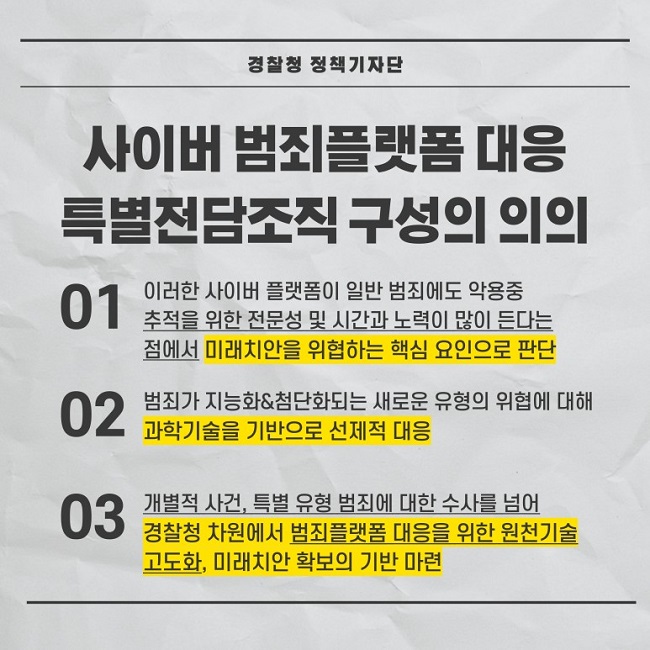 경찰청 정책기자단
사이버 범죄플랫폼 대응
특별전담조직 구성의 의의
01 이러한 사이버 플랫폼이 일반 범죄에도 약용중 추적을 위한 전문성 및 시간과 노력이 많이 든다는 점에서 미래치안을 위협하는 핵심 요인으로 판단
02 범죄가 지능화&첨단화되는 새로운 유형의 위협에 대해 과학기술을 기반으로 선제적 대응
03 개별적 사건, 특별 유형 범죄에 대한 수사를 넘어 경찰청 차원에서 범죄플랫폼 대응을 위한 원천기술 고도화, 미래치안 확보의 기반 마련