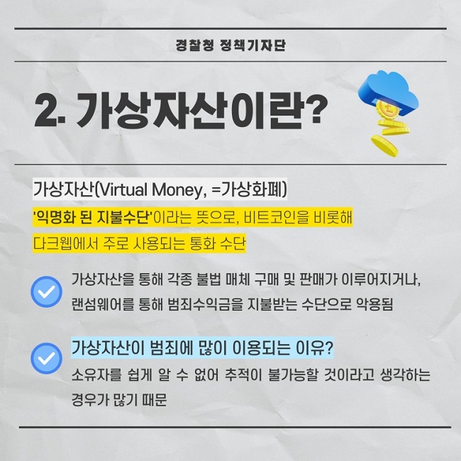 경찰청 정책기자단
2. 가상자산이란?
가상자산(Virtual Money, =가상화폐)
'익명화 된 지불수단'이라는 뜻으로, 비트코인을 비롯해 다크웹에서 주로 사용되는 통화 수단
∨ 가상자산을 통해 각종 불법 매체 구매 및 판매가 이루어지거나, 랜섬웨어를 통해 범죄수익금을 지불받는 수단으로 악용됨
∨ 가상자산이 범죄에 많이 이용되는 이유? 소유자를 쉽게 알 수 없어 추적이 불가능할 것이라고 생각하는 경우가 많기 때문