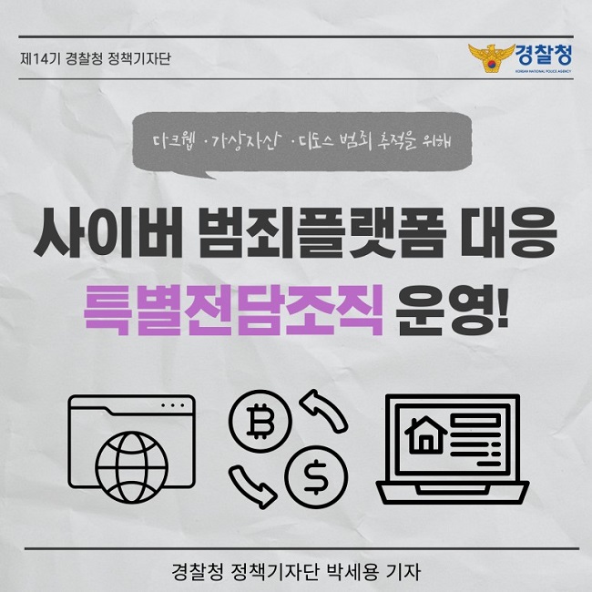 제14기 경찰청 정책기자단
경찰청 KOREAN NATIONAL POLICE AGENCY
다크웹·가상자산·디도스 범죄 추적을 위해
사이버 범죄플랫폼 대응 특별전담조직 운영!
경찰청 정책기자단 박세용 기자