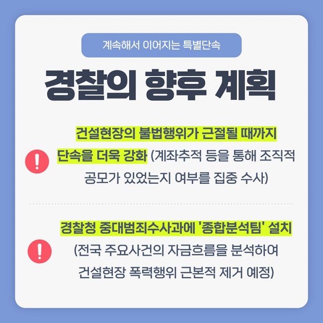 계속해서 이어지는 특별단속
경찰의 향후 계획
! 건설현장의 불법행위가 근절될 때까지 단속을 더욱 강화(계좌추적 등을 통해 조직적 공모가 있었는지 여부를 집중 수사)
! 경찰청 중대범죄수사과에 '종합분석팀' 설치(전국 주요사건의 자금흐름을 분석하여 건설현장 폭력행위 근본적 제거 예정)