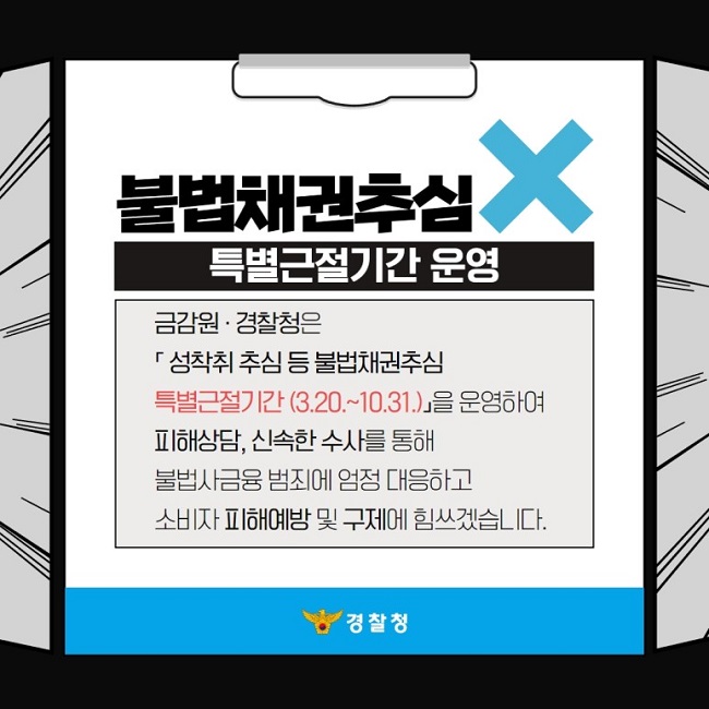 불법채권추심X
특별근절기간 운영
금감원·경찰청은 「성착취 추심 등 불법채권추심 특별근절기간(3.20.~10.31.)」을 운영하여 피해상담, 신속한 수사를 통해 불법사금융 범죄에 엄정 대응하고 소비자 피해예방 및 구제에 힘쓰겠습니다.
경찰청