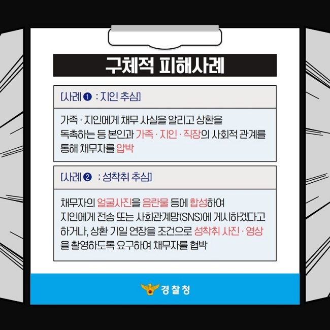 구체적 피해사례
[사례① : 지인 추심]
가족·지인에게 채무 사실을 알리고 상환을 독촉하는 등 본인과 가족·지인·직장의 사회적 관계를 통해 채무자를 압박
[사례② : 성착취 추심]
채무자의 얼굴사진을 음란물 등에 합성하여 지인에게 전송 또는 사회관계망(SNS)에 게시하겠다고 하거나, 상환 기일 연장을 조건으로 성착취 사진·영상을 촬영하도록 요구하여 채무자를 협박
경찰청