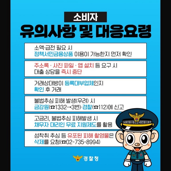 소비자 유의사항 및 대응요령
소액·급전 필요 시 정책서민금융상품 이용이 가능한지 먼저 확인
주소록·사진 파일·앱 설치 등 요구 시 대출 상담을 즉시 중단
거래상대방이 등록대부업체인지 확인 후 거래
불법추심 피해 발생(우려) 시 금감원(☎1332→3번)·경찰(☎112)에 신고
고금리, 불법추심 피해발생 시 채무자 대리인 무료 지원제도를 활용
성착취 추심 등 유포된 피해 촬영물은 삭제를 요청(☎02-735-8994)
경찰청