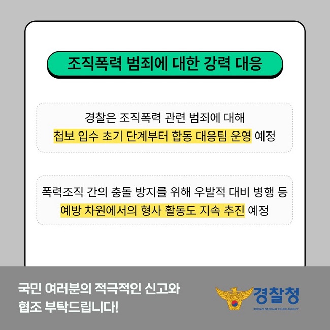 조직폭력 범죄에 대한 강력 대응
경찰은 조직폭력 관련 범죄에 대해 첩보 입수 초기 단계부터 합동 대응팀 운영 예정
폭력조직 간의 충돌 방지를 위해 우발적 대비 병행 등 예방 차원에서의 형사 활동도 지속 추진 예정
국민 여러분의 적극적인 신고와 협조 부탁드립니다!
경찰청 KOREAN NATIONAL POLICE AGENCY