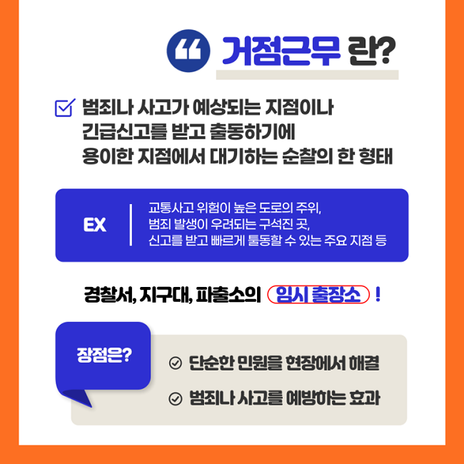 "거점근무란?
∨ 범죄나 사고가 예상되는 지점이나 긴급신고를 받고 출동하기에 용이한 지점에서 대기하는 순찰의 한 형태
EX | 교통사고 위험이 높은 도로의 주위, 범죄 발생이 우려되는 구석진 곳, 신고를 받고 빠르게 출동할 수 있는 주요 지점 등
경찰서, 지구대, 파출소의 임시 출장소!
장점은?
∨ 단순한 민원을 현장에서 해결
∨ 범죄나 사고를 예방하는 효과