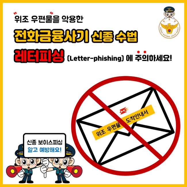 위조 우편물을 악용한
전화금융사기 신종 수법
레터피싱(Letter-phishing)에 주의하세요!
위조 우편물 도착안내서
신종 보이스피싱 알고 예방해요!
경찰청 KOREAN NATIONAL POLICE AGENCY
