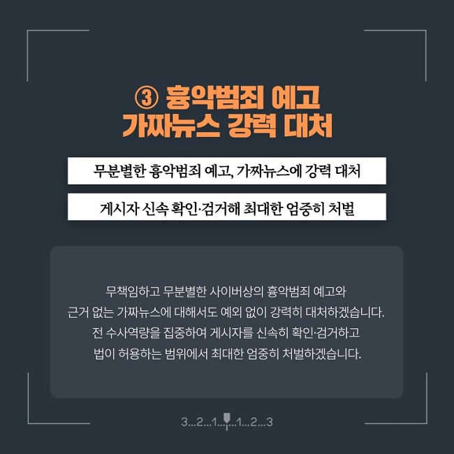 ③ 흉악범죄 예고 가짜뉴스 강력 대처
무분별한 흉악범죄 예고, 가짜뉴스에 강력 대처
게시자 신속 확인·검거해 최대한 엄중히 처벌
무책임하고 무분별한 사이버상의 흉악범죄 예고와 근거 없는 가짜뉴스에 대해서도 예외 없이 강력히 대처하겠습니다.
전 수사역량을 집중하여 게시자를 신속히 확인·검거하고 법이 허용하는 범위에서 최대한 엄중히 처벌하겠습니다.