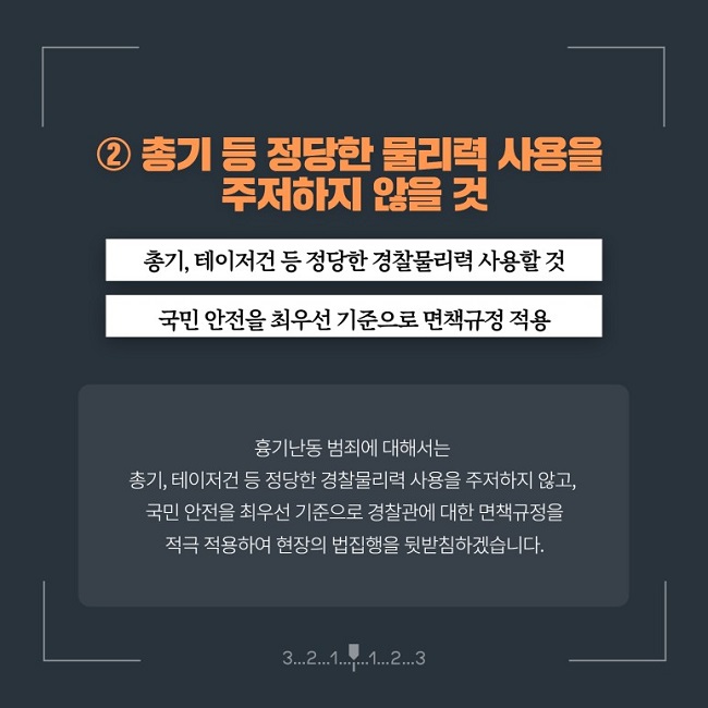 ② 총기 등 정당한 물리력 사용을 주저하지 않을 것
총기, 테이저건 등 정당한 경찰물리력 사용할 것
국민 안전을 최우선 기준으로 면책규정 적용
흉기난동 범죄에 대해서는 총기, 테이저건 등 정당한 경찰물리력 사용을 주저하지 않고, 국민 안전을 최우선 기준으로 경찰관에 대한 면책규정을 적극 적용하여 현장의 법집행을 뒷받침하겠습니다.