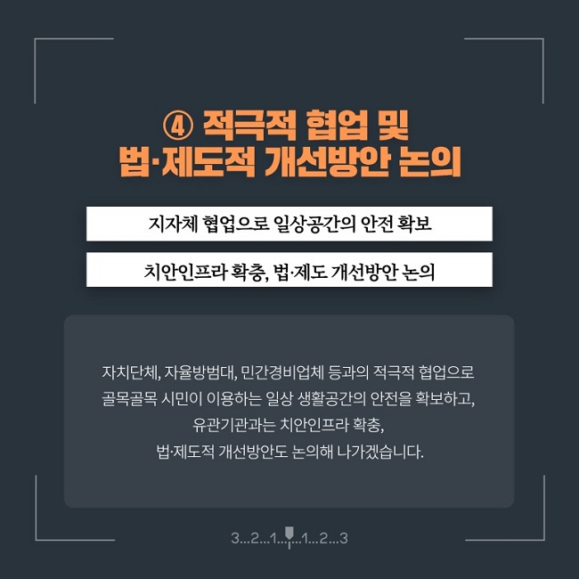 ④ 적극적 협업 및 법·제도적 개선방안 논의
지자체 협업으로 일상공간의 안전 확보
치안인프라 확충, 법·제도 개선방안 논의
자치단체, 자율방범대, 민간경비업체 등과의 적극적 협업으로 골목골목 시민이 이용하는 일상 생활공간의 안전을 확보하고, 유관기관과는 치안인프라 확충, 법·제도적 개선방안도 논의해 나가겠습니다.