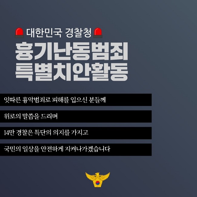 대한민국 경찰청
흉기난동범죄 특별치안활동
잇따른 흉악범죄로 피해를 입으신 분들께 위로의 말씀을 드리며 14만 경찰은 특단의 의지를 가지고 국민의 일상을 안전하게 지켜나가겠습니다