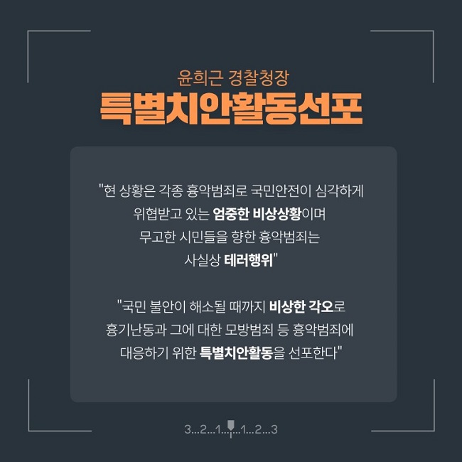 윤희근 경찰청장
특별치안활동선포
"현 상황은 각종 흉악범죄로 국민안전이 심각하게 위협받고 있는 엄중한 비상상황이며 무고한 시민들을 향한 흉악범죄는 사실상 테러행위"
"국민 불안이 해소될 때까지 비상한 각오로 흉기난동과 그에 대한 모방범죄 등 흉악범죄에 대응하기 위한 특별치안활동을 선포한다"