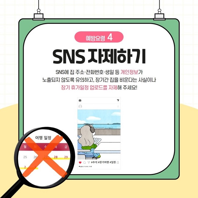 예방요령 4
SNS 자제하기
SNS에 집 주소·전화번호·생일 등 개인정보가 노출되지 않도록 유의하고, 장기간 집을 비운다는 사실이나 장기 휴가일정 업로드를 자제해 주세요!