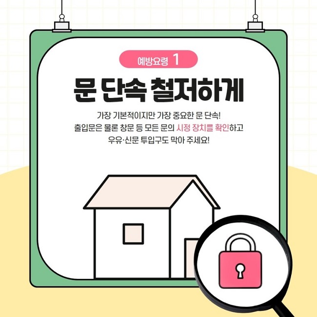 예방요령 1
문 단속 철저하게
가장 기본적이지만 가장 중요한 문 단속!
출입문은 물론 창문 등 모든 문의 시정 장치를 확인하고 우유·신문 투입구도 막아 주세요!