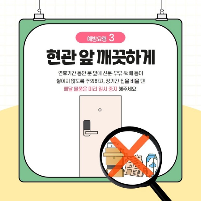 예방요령 3
현관 앞 깨끗하게
연휴기간 동안 문 앞에 신문·우유·택배 등이 쌓이지 않도록 주의하고, 장기간 집을 비울 땐 배달 물품은 미리 일시 중지 해주세요!