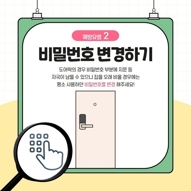 예방요령 2
비밀번호 변경하기
도어락의 경우 비밀번호 부분에 지문 등 자국이 남을 수 있으니 집을 오래 비울 경우에는 평소 사용하던 비밀번호를 변경 해주세요!