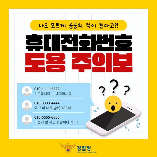 나도 모르게 공공의 적이 된다고?!
휴대전화번호 도용 주의보
010-1111-2222
신고합니다. 보내지마세요.
010-3333-4444
야!!! 너 내가 @#$%*^#&
010-5555-6666
이런거 할 시간에 잠이나 자라!
경찰청 KOREAN NATIONAL POLICE AGENCY