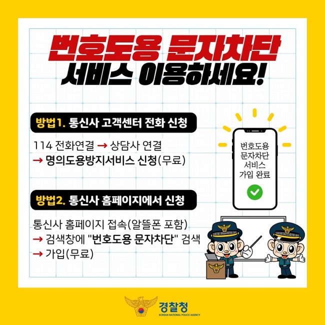 번호도용 문자차단 서비스 이용하세요!
방법1. 통신사 고객센터 전화 신청
114 전화연결 → 상담사 연결 → 명의도용방지서비스 신청(무료)
방법2. 통신사 홈페이지에서 신청
통신사 홈페이지 접속(알뜰폰 포함) → 검색창에 "번호도용 문자차단" 검색 → 가입(무료)
경찰청 KOREAN NATIONAL POLICE AGENCY