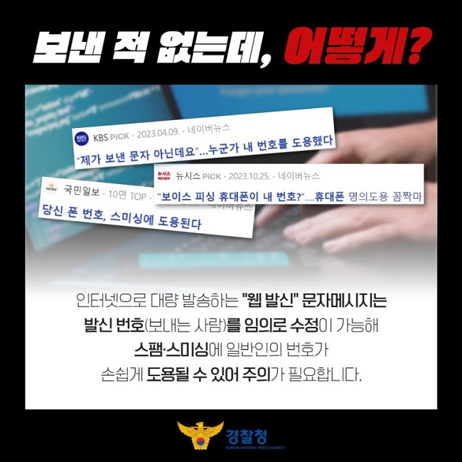 보낸 적 없는데, 어떻게?
KBS PiCK · 2023.04.09. · 네이버뉴스
"제가 보낸 문자 아닌데요"...누군가 내 번호를 도용했다
뉴시스 PiCK · 2023.10.25. · 네이버뉴스
"보이스 피싱 휴대폰이 내 번호?"....휴대폰 명의도용 꼼짝마
국민일보 · 10명 TOP · 
당신 폰 번호, 스미싱에 도용된다
인터넷으로 대량 발송하는 "웹 발신" 문자메시지는
발신 번호(보내는 사람)를 임의로 수정이 가능해
스팸·스미싱에 일반인의 번호가
손쉽게 도용될 수 있어 주의가 필요합니다.
경찰청 KOREAN NATIONAL POLICE AGENCY